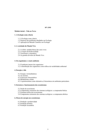 10º ANO

Módulo inicial – Vida na Terra

1. A Ecologia como ciência

     1.1 A Ecologia como ciência
     1.2 Natureza dos problemas abordados em Ecologia
     1.3 Aplicação do Método Científico em Ecologia

2. A variedade do Mundo Vivo

     2.1 A célula: unidade básica dos seres vivos
     2.2 A origem da biodiversidade
     2.3 Taxonomia e sistemática
     2.4 As grandes divisões do Mundo Vivo


3. Os organismos e o meio ambiente

     3.1 O ambiente interno dos organismos
     3.2 A distribuição dos organismos como reflexo da variabilidade ambiental

4. Energia e vida

     4.1 Energia e termodinâmica
     4.2 As enzimas
     4.3 O processo fotossintético
     4.4 Metabolismo celular
     4.5 A quimiossíntese como alternativa à fotossíntese em ambientes particulares

5. Estrutura e funcionamento dos ecossistemas

     5.1 Noção de ecossistema
     5.2 Componentes estruturais dos sistemas ecológicos: a componente biótica
     5.3 Estrutura trófica dos ecossistemas
     5.4 Componentes estruturais dos sistemas ecológicos: a componente abiótica

6. Fluxos de energia nos ecossistemas

     6.1 Produção e produtividade
     6.2 Produção primária
     6.3 Produção secundária




                                                    9
 