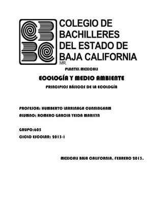 PLANTEL MEXICALI

        ECOLOGÍA Y MEDIO AMBIENTE
            PRINCIPIOS BÁSICOS DE LA ECOLOGÍA




PROFESOR: HUMBERTO LARRINAGA CUNNINGHAM
ALUMNO: ROMERO GARCIA YEIDA MARILYN


GRUPO:605
CICLO ESCOLAR: 2013-1




                  MEXICALI BAJA CALIFORNIA, FEBRERO 2013.
 