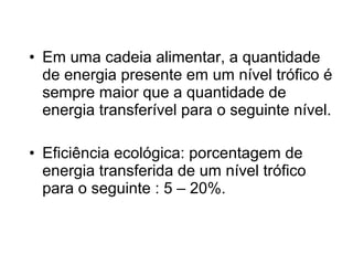 • Em uma cadeia alimentar, a quantidade
de energia presente em um nível trófico é
sempre maior que a quantidade de
energia transferível para o seguinte nível.
• Eficiência ecológica: porcentagem de
energia transferida de um nível trófico
para o seguinte : 5 – 20%.
 