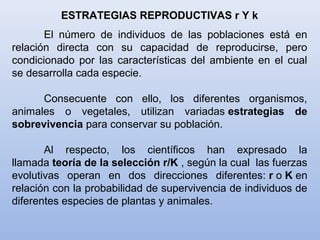 ESTRATEGIAS REPRODUCTIVAS r Y k
El número de individuos de las poblaciones está en
relación directa con su capacidad de reproducirse, pero
condicionado por las características del ambiente en el cual
se desarrolla cada especie.
Consecuente con ello, los diferentes organismos,
animales o vegetales, utilizan variadas estrategias de
sobrevivencia para conservar su población.
Al respecto, los científicos han expresado la
llamada teoría de la selección r/K , según la cual las fuerzas
evolutivas operan en dos direcciones diferentes: r o K en
relación con la probabilidad de supervivencia de individuos de
diferentes especies de plantas y animales.
 
