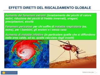 EFFETTI DIRETTI DEL RISCALDAMENTO GLOBALE Aumento dei fenomeni estremi  (innalzamento dei picchi di calore estivi, riduzione dei picchi di freddo invernali), uragani, precipitazioni, siccità Fenomeni pericolosi  per chi soffre di  malattie respiratorie  (es. asma), per i bambini, gli anziani e i senza casa Aumento di malattie infettive  (in particolare quelle che si diffondono nelle aree calde, ad es. quelle veicolate dagli insetti) 
