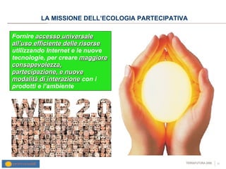 LA MISSIONE DELL’ECOLOGIA PARTECIPATIVA Fornire  accesso universale all’uso efficiente delle risorse  utilizzando Internet e le nuove tecnologie, per creare  maggiore consapevolezza, partecipazione, e nuove modalità di interazione  con i prodotti e l’ambiente 