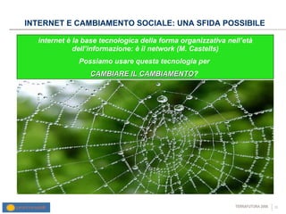 INTERNET E CAMBIAMENTO SOCIALE: UNA SFIDA POSSIBILE internet è la base tecnologica della forma organizzativa nell’età dell’informazione: è il network (M. Castells) Possiamo usare questa tecnologia per  CAMBIARE IL CAMBIAMENTO ?  