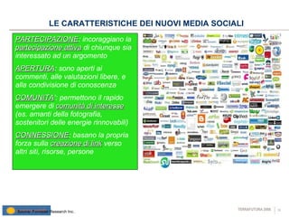 LE CARATTERISTICHE DEI NUOVI MEDIA SOCIALI PARTECIPAZIONE : incoraggiano la  partecipazione attiva  di chiunque sia interessato ad un argomento  APERTURA : sono aperti ai commenti, alle valutazioni libere, e alla condivisione di conoscenza COMUNITA ’: permettono il rapido emergere di  comunità di interesse  (es. amanti della fotografia, sostenitori delle energie rinnovabili) CONNESSIONE : basano la propria forza sulla  creazione di link  verso altri siti, risorse, persone  Source: Forrester Research Inc. 