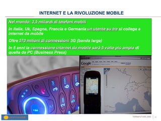 INTERNET E LA RIVOLUZIONE MOBILE Nel mondo: 3,5 miliardi di telefoni mobili In Italia, Uk, Spagna, Francia e Germania  un utente su tre  si collega a internet da mobile Oltre  570 milioni di connessioni  3G (banda larga) In 5 anni la  connessione Internet da mobile sarà 5 volte più ampia  di quella da PC (Business Press) ‏ 