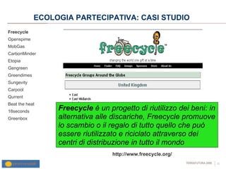 ECOLOGIA PARTECIPATIVA: CASI STUDIO  Freecycle Openspime MobGas CarbonMinder Etopia Gengreen Greendimes Sungevity Carpool Qurrent Beat the heat 18seconds Greenbox http://www.freecycle.org/ Freecycle  è un progetto di riutilizzo dei beni: in alternativa alle discariche, Freecycle promuove lo scambio o il regalo di tutto quello che può essere riutilizzato e riciclato attraverso dei centri di distribuzione in tutto il mondo 