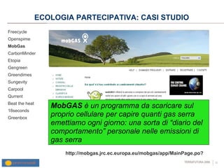 ECOLOGIA PARTECIPATIVA: CASI STUDIO Freecycle Openspime MobGas CarbonMinder Etopia Gengreen Greendimes Sungevity Carpool Qurrent Beat the heat 18seconds Greenbox http://mobgas.jrc.ec.europa.eu/mobgas/app/MainPage.po? MobGAS  è  un programma da scaricare sul proprio cellulare per capire quanti gas serra emettiamo ogni giorno: una sorta di “diario del comportamento” personale nelle emissioni di gas serra  