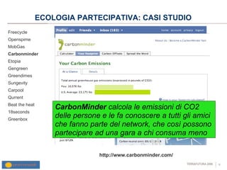ECOLOGIA PARTECIPATIVA: CASI STUDIO Freecycle Openspime MobGas Carbonminder Etopia Gengreen Greendimes Sungevity Carpool Qurrent Beat the heat 18seconds Greenbox http://www.carbonminder.com/ CarbonMinder  calcola le emissioni di CO2 delle persone e le fa conoscere  a tutti gli amici che fanno parte del network, che così possono partecipare ad una gara a chi consuma meno 