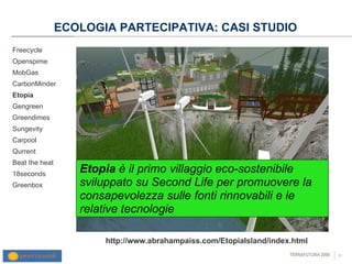 ECOLOGIA PARTECIPATIVA: CASI STUDIO Freecycle Openspime MobGas CarbonMinder Etopia Gengreen Greendimes Sungevity Carpool Qurrent Beat the heat 18seconds Greenbox http://www.abrahampaiss.com/EtopiaIsland/index.html Etopia  è il primo villaggio eco-sostenibile sviluppato su Second Life per promuovere la consapevolezza sulle fonti rinnovabili e le relative tecnologie 