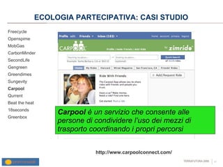 ECOLOGIA PARTECIPATIVA: CASI STUDIO Freecycle Openspime MobGas CarbonMinder SecondLife Gengreen Greendimes Sungevity Carpool Qurrent Beat the heat 18seconds Greenbox http://www.carpoolconnect.com/ Carpool  è un servizio che   consente alle persone di condividere l’uso dei mezzi di trasporto coordinando i propri percorsi  