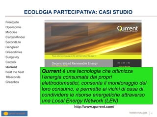 ECOLOGIA PARTECIPATIVA: CASI STUDIO Freecycle Openspime MobGas CarbonMinder SecondLife Gengreen Greendimes Sungevity Carpool Qurrent  Beat the heat 18seconds Greenbox http://www.qurrent.com/ Qurrent  è una tecnologia che ottimizza l’energia consumata dai propri elettrodomestici, consente il monitoraggio del loro consumo, e permette ai vicini di casa di condividere le risorse energetiche attraverso una Local Energy Network (LEN) 