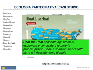 ECOLOGIA PARTECIPATIVA: CASI STUDIO Freecycle Openspime MobGas CarbonMinder SecondLife Gengreen Greendimes Sungevity Carpool Qurrent  Beat the heat 18seconds Greenbox http://beattheheat.nrdc.org/ Beat the Heat  consente agli utenti di esprimere e condividere le proprie preoccupazioni, idee e soluzioni per l’effetto serra e il riscaldamento globale 