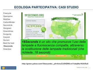 ECOLOGIA PARTECIPATIVA: CASI STUDIO Freecycle Openspime MobGas CarbonMinder SecondLife Gengreen Greendimes Sungevity Carpool Qurrent  Beat the heat 18seconds Greenbox http://green.yahoo.com/18seconds/;_ylt=AmuCU5HZW8.m11iatq9ke1KAV8cX 18Seconds  è un sito che promuove l’uso delle lampade a fluorescenza compatte, attraverso la sostituzione delle lampade tradizionali (che richiede..18 secondi) 