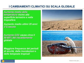 I CAMBIAMENTI CLIMATICI SU SCALA GLOBALE Aumento medio della temperatura  vicino alla superficie terrestre e nella troposfera Aumento medio ultimi 25 anni:  2°C/secolo Aumento CO2  causa circa il  50-60% del riscaldamento  globale Maggiore frequenza dei periodi di siccità, delle inondazioni e delle tempeste tropicali  