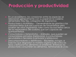 Producción y productividadEn un ecosistema, las conexiones entre las especies se relacionan generalmente con su papel en la cadena alimentaria. Hay tres categorías de organismos:Productores o Autótrofos -- Generalmente las plantas o las cianobacterias que son capaces de fotosintetizar pero podrían ser otros organismos tales como las bacterias cerca de los respiraderos del océano que son capaces de quimiosintetizar.Consumidores o Heterotrofos -- Animales, que pueden ser consumidores primarios (herbívoros), o consumidores secundarios o terciarios (carnívoros y omnívoros).Descomponedores o detritívoros -- Bacterias, hongos, e insectos que degradan la materia orgánica de todos los tipos y restauran los alimentos al ambiente. Entonces los productores consumirán los alimentos, terminando el ciclo.