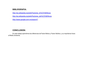 BIBLIOGRAFIA:
      http://es.wikipedia.org/wiki/Factores_bi%C3%B3ticos

      http://es.wikipedia.org/wiki/Factores_abi%C3%B3ticos

      http://www.google.com.mx/search?




      CONCLUSION:
      En este trabajo aprendimos las diferencias de Factor Biótico y Factor Abiótico, y su importancia hacia
el Medio Ambiente.
 