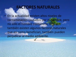 FACTORES NATURALES
• En la actualidad existen altos niveles de
contaminación causados por el hombre, pero
no sólo el hombre contamina, sino que
también existen algunos factores naturales
que así como benefician, también pueden
perjudicar al medio ambiente.

 