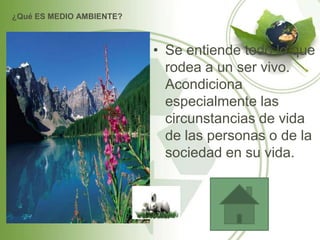 ¿Qué ES MEDIO AMBIENTE?



                          • Se entiende todo lo que
                            rodea a un ser vivo.
                            Acondiciona
                            especialmente las
                            circunstancias de vida
                            de las personas o de la
                            sociedad en su vida.
 