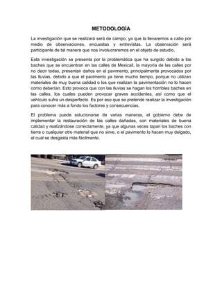 METODOLOGÍA
La investigación que se realizará será de campo, ya que la llevaremos a cabo por
medio de observaciones, encuestas y entrevistas. La observación será
participante de tal manera que nos involucraremos en el objeto de estudio.

Esta investigación se presenta por la problemática que ha surgido debido a los
baches que se encuentran en las calles de Mexicali, la mayoría de las calles por
no decir todas, presentan daños en el pavimento, principalmente provocados por
las lluvias, debido a que el pavimento ya tiene mucho tiempo, porque no utilizan
materiales de muy buena calidad o los que realizan la pavimentación no lo hacen
como deberían. Esto provoca que con las lluvias se hagan los horribles baches en
las calles, los cuales pueden provocar graves accidentes, así como que el
vehículo sufra un desperfecto. Es por eso que se pretende realizar la investigación
para conocer más a fondo los factores y consecuencias.

El problema puede solucionarse de varias maneras, el gobierno debe de
implementar la restauración de las calles dañadas, con materiales de buena
calidad y realizándose correctamente, ya que algunas veces tapan los baches con
tierra o cualquier otro material que no sirve, o el pavimento lo hacen muy delgado,
el cual se desgasta más fácilmente.
 