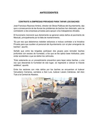 ANTECEDENTES


     CONTRATO A EMPRESAS PRIVADAS PARA TAPAR LOS BACHES

José Francisco Reynoso Ambriz, director de Obras Públicas del Ayuntamiento, dijo
que a consecuencia de las lluvias los problemas de baches han detonado, pero se
contratarán a dos empresas privadas para apoyar a los trabajadores oficiales.

El funcionario mencionó que diariamente se generan estos daños al pavimento de
Mexicali, principalmente por la falta de mantenimiento.

“Es por eso que deberemos redoblar esfuerzos e incluso contratar a la Iniciativa
Privada para que auxilien al personal del Ayuntamiento con el plan emergente de
bacheo”, apuntó.

Señaló que entre las brigadas participan dos grupos para renivelar baches
profundos con exceso de humedad, a los que se les aplica base hidráulica, para
evitar accidentes o que se dañen los vehículos.

“Esto solamente es un procedimiento preventivo para tapar estos baches, y una
vez que descienda la humedad de ese lugar, se regresará a colocar la mezcla
asfáltica”, apuntó.

Entre los sectores con más daños por los baches se encuentran el bulevar
Venustiano Carranza, carretera a San Luis, bulevar Lázaro Cárdenas, del dren
Tula a la Central de Abastos.
 
