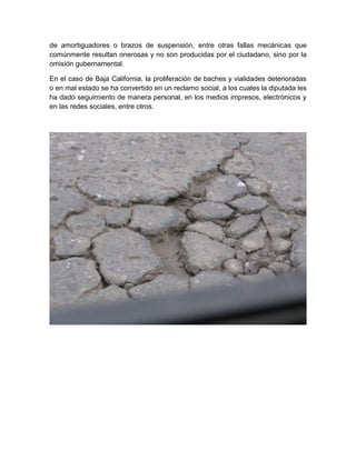 de amortiguadores o brazos de suspensión, entre otras fallas mecánicas que
comúnmente resultan onerosas y no son producidas por el ciudadano, sino por la
omisión gubernamental.

En el caso de Baja California, la proliferación de baches y vialidades deterioradas
o en mal estado se ha convertido en un reclamo social, a los cuales la diputada les
ha dado seguimiento de manera personal, en los medios impresos, electrónicos y
en las redes sociales, entre otros.
 