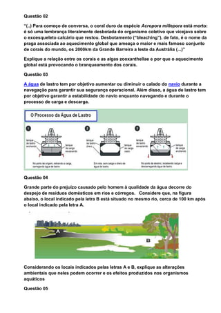 Questão 02

“(..) Para começo de conversa, o coral duro da espécie Acropora millepora está morto:
é só uma lembrança literalmente desbotada do organismo coletivo que vicejava sobre
o exoesqueleto calcário que restou. Desbotamento (“bleaching”), de fato, é o nome da
praga associada ao aquecimento global que ameaça o maior e mais famoso conjunto
de corais do mundo, os 2000km da Grande Barreira a leste da Austrália (...)”

Explique a relação entre os corais e as algas zooxanthellae e por que o aquecimento
global está provocando o branqueamento dos corais.

Questão 03

A água de lastro tem por objetivo aumentar ou diminuir o calado do navio durante a
navegação para garantir sua segurança operacional. Além disso, a água de lastro tem
por objetivo garantir a estabilidade do navio enquanto navegando e durante o
processo de carga e descarga.




Questão 04

Grande parte do prejuízo causado pelo homem à qualidade da água decorre do
despejo de resíduos domésticos em rios e córregos. Considere que, na figura
abaixo, o local indicado pela letra B está situado no mesmo rio, cerca de 100 km após
o local indicado pela letra A.




Considerando os locais indicados pelas letras A e B, explique as alterações
ambientais que neles podem ocorrer e os efeitos produzidos nos organismos
aquáticos

Questão 05
 