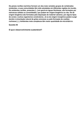 Os peixes recifais marinhos formam um dos mais variados grupos de vertebrados
existentes, e suas comunidades têm sido estudadas em diferentes regiões do mundo.
Os ambientes recifais, presentes [...] em geral em águas litorâneas, são formados por
estruturas sólidas ou consolidadas, que podem ter origem biogênica ou não. Os de
origem biogênica são formados pela deposição de material calcáreo, por alguns tipos
de corais e outros organismos construtores. Já os de origem inorgânica podem surgir
devido à cimentação natural de grãos arenosos ou pela formação de costões
rochosos [...]. Ambientes mais complexos têm maior quantidade de microhábitats

Questão 06


O que é desenvolvimento sustentável?
 