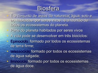 BiosferaBiosfera
• É o conjunto de áreas da natureza( água, solo eÉ o conjunto de áreas da natureza( água, solo e
ar) habitadas por seres vivos , é a reunião dear) habitadas por seres vivos , é a reunião de
todos os ecossistemas do planeta.todos os ecossistemas do planeta.
• Parte do planeta habitados por seres vivosParte do planeta habitados por seres vivos
• A vida pode se desenvolver em três biociclos:A vida pode se desenvolver em três biociclos:
• EpinocicloEpinociclo formado por todos os ecossistemasformado por todos os ecossistemas
de terra firme;de terra firme;
• talassociclotalassociclo formado por todos os ecossistemasformado por todos os ecossistemas
de água salgada;de água salgada;
• limnociclolimnociclo formado por todos os ecossistemasformado por todos os ecossistemas
de água doce.de água doce.
 