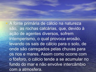 • A fonte primária de cálcio na natureza
são, as rochas calcárias, que, devido à
ação de agentes diversos, sofrem
intemperismo, o qual provoca erosão,
levando os sais de cálcio para o solo, de
onde são carregados pelas chuvas para
os rios e mares. Assim como ocorre com
o fósforo, o cálcio tende a se acumular no
fundo do mar e não envolve intercâmbio
com a atmosfera.
 