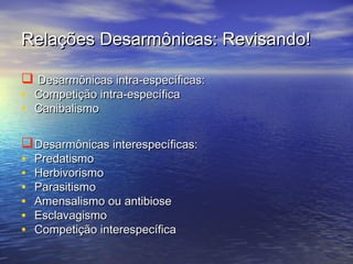Relações Desarmônicas: Revisando!Relações Desarmônicas: Revisando!
 Desarmônicas intra-específicas:Desarmônicas intra-específicas:
• Competição intra-específicaCompetição intra-específica
• CanibalismoCanibalismo
Desarmônicas interespecíficas:Desarmônicas interespecíficas:
• PredatismoPredatismo
• HerbivorismoHerbivorismo
• ParasitismoParasitismo
• Amensalismo ou antibioseAmensalismo ou antibiose
• EsclavagismoEsclavagismo
• Competição interespecíficaCompetição interespecífica
 