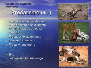 Predatismo (+,-)Predatismo (+,-)
• Quando um animal de umaQuando um animal de uma
espécie mata e se alimentaespécie mata e se alimenta
de um individuo de outrade um individuo de outra
espécie.espécie.
• PredadorPredador  quem mataquem mata
para se alimentarpara se alimentar
• PresaPresa  que morreque morre
• Ex.:Ex.:
leão,gavião,tubarão,onçaleão,gavião,tubarão,onça
Relações inter-específicasRelações inter-específicas
DesarmônicaDesarmônica
 