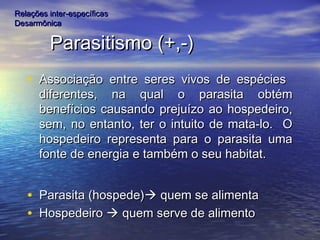 Parasitismo (+,-)Parasitismo (+,-)
• Associação entre seres vivos de espéciesAssociação entre seres vivos de espécies
diferentes, na qual o parasita obtémdiferentes, na qual o parasita obtém
benefícios causando prejuízo ao hospedeiro,benefícios causando prejuízo ao hospedeiro,
sem, no entanto, ter o intuito de mata-lo. Osem, no entanto, ter o intuito de mata-lo. O
hospedeiro representa para o parasita umahospedeiro representa para o parasita uma
fonte de energia e também o seu habitat.fonte de energia e também o seu habitat.
• Parasita (hospede)Parasita (hospede) quem se alimentaquem se alimenta
• HospedeiroHospedeiro  quem serve de alimentoquem serve de alimento
Relações inter-específicasRelações inter-específicas
DesarmônicaDesarmônica
 