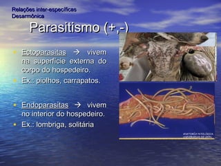 Parasitismo (+,-)Parasitismo (+,-)
• EctoparasitasEctoparasitas  vivemvivem
na superfície externa dona superfície externa do
corpo do hospedeiro.corpo do hospedeiro.
• Ex.: piolhos, carrapatos.Ex.: piolhos, carrapatos.
• EndoparasitasEndoparasitas  vivemvivem
no interior do hospedeiro.no interior do hospedeiro.
• Ex.: lombriga, solitáriaEx.: lombriga, solitária
Relações inter-específicasRelações inter-específicas
DesarmônicaDesarmônica
 