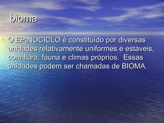 biomabioma
• O EPINOCICLO é constituído por diversasO EPINOCICLO é constituído por diversas
unidades relativamente uniformes e estáveis,unidades relativamente uniformes e estáveis,
com flora, fauna e climas próprios. Essascom flora, fauna e climas próprios. Essas
unidades podem ser chamadas de BIOMA.unidades podem ser chamadas de BIOMA.
 