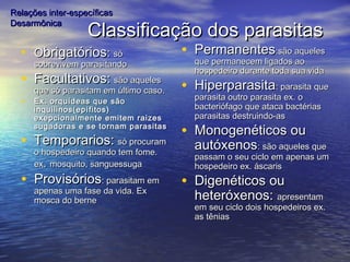 Classificação dos parasitasClassificação dos parasitas
• OObrigatóriosbrigatórios:: sósó
sobrevivem parasitandosobrevivem parasitando
• Facultativos:Facultativos: são aquelessão aqueles
que só parasitam em último caso.que só parasitam em último caso.
• Ex. orquídeas que sãoEx. orquídeas que são
inquilinos(epífitos)inquilinos(epífitos)
exepcionalmente emitem raizesexepcionalmente emitem raizes
sugadoras e se tornam parasitassugadoras e se tornam parasitas
• Temporarios:Temporarios: só procuramsó procuram
o hospedeiro quando tem fome.o hospedeiro quando tem fome.
exex.. mosquito, sanguessugamosquito, sanguessuga
• ProvisóriosProvisórios: parasitam em: parasitam em
apenas uma fase da vida. Exapenas uma fase da vida. Ex
mosca do bernemosca do berne
• PermanentesPermanentes:são aqueles:são aqueles
que permanecem ligados aoque permanecem ligados ao
hospedeiro durante toda sua vidahospedeiro durante toda sua vida
• HiperparasitaHiperparasita: parasita que: parasita que
parasita outro parasita ex. oparasita outro parasita ex. o
bacteriófago que ataca bactériasbacteriófago que ataca bactérias
parasitas destruindo-asparasitas destruindo-as
• Monogenéticos ouMonogenéticos ou
autóxenosautóxenos: são aqueles que: são aqueles que
passam o seu ciclo em apenas umpassam o seu ciclo em apenas um
hospedeiro ex. áscarishospedeiro ex. áscaris
• Digenéticos ouDigenéticos ou
heteróxenos:heteróxenos: apresentamapresentam
em seu ciclo dois hospedeiros ex.em seu ciclo dois hospedeiros ex.
as têniasas tênias
Relações inter-específicasRelações inter-específicas
DesarmônicaDesarmônica
 