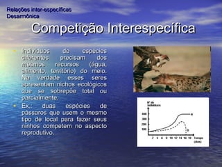 Competição InterespecíficaCompetição Interespecífica
• Indivíduos de espéciesIndivíduos de espécies
diferentes precisam dosdiferentes precisam dos
mesmos recursos (água,mesmos recursos (água,
alimento, território) do meio.alimento, território) do meio.
Na verdade esses seresNa verdade esses seres
apresentam nichos ecológicosapresentam nichos ecológicos
que se sobrepõe total ouque se sobrepõe total ou
parcialmente.parcialmente.
• Ex.: duas espécies deEx.: duas espécies de
pássaros que usem o mesmopássaros que usem o mesmo
tipo de local para fazer seustipo de local para fazer seus
ninhos competem no aspectoninhos competem no aspecto
reprodutivo.reprodutivo.
Relações inter-específicasRelações inter-específicas
DesarmônicaDesarmônica
 