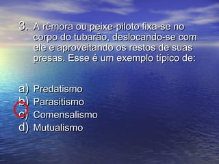 3.3. A rêmora ou peixe-piloto fixa-se noA rêmora ou peixe-piloto fixa-se no
corpo do tubarão, deslocando-se comcorpo do tubarão, deslocando-se com
ele e aproveitando os restos de suasele e aproveitando os restos de suas
presas. Esse é um exemplo típico de:presas. Esse é um exemplo típico de:
a)a) PredatismoPredatismo
b)b) ParasitismoParasitismo
c)c) ComensalismoComensalismo
d)d) MutualismoMutualismo
 