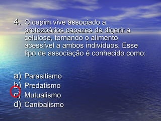 4.4. O cupim vive associado aO cupim vive associado a
protozoários capazes de digerir aprotozoários capazes de digerir a
celulose, tornando o alimentocelulose, tornando o alimento
acessível a ambos indivíduos. Esseacessível a ambos indivíduos. Esse
tipo de associação é conhecido como:tipo de associação é conhecido como:
a)a) ParasitismoParasitismo
b)b) PredatismoPredatismo
c)c) MutualismoMutualismo
d)d) CanibalismoCanibalismo
 