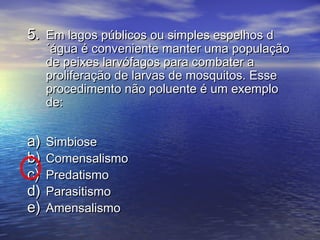 5.5. Em lagos públicos ou simples espelhos dEm lagos públicos ou simples espelhos d
´água é conveniente manter uma população´água é conveniente manter uma população
de peixes larvófagos para combater ade peixes larvófagos para combater a
proliferação de larvas de mosquitos. Esseproliferação de larvas de mosquitos. Esse
procedimento não poluente é um exemploprocedimento não poluente é um exemplo
de:de:
a)a) SimbioseSimbiose
b)b) ComensalismoComensalismo
c)c) PredatismoPredatismo
d)d) ParasitismoParasitismo
e)e) AmensalismoAmensalismo
 