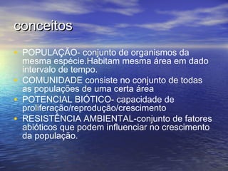 conceitosconceitos
• POPULAÇÃO- conjunto de organismos da
mesma espécie.Habitam mesma área em dado
intervalo de tempo.
• COMUNIDADE consiste no conjunto de todas
as populações de uma certa área
• POTENCIAL BIÓTICO- capacidade de
proliferação/reprodução/crescimento
• RESISTÊNCIA AMBIENTAL-conjunto de fatores
abióticos que podem influenciar no crescimento
da população.
 
