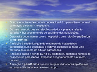 • Outro mecanismo de controle populacional é o parasitismo por meio
da relação parasita × hospedeiro.
• Do mesmo modo que na relação predador x presa, a relação
parasita × hospedeiro tende ao equilíbrio das populações.
• O parasita pode manter com o hospedeiro uma relação endêmica
ou epidêmica.
• A relação é endêmica quando o número de hospedeiros
parasitados numa população é estável, podendo se fazer uma
previsão do número de futuros parasitados.
• A relação passa a ser de surto ou epidêmica, quando o número de
hospedeiros parasitados ultrapassa exageradamente o número
previsto.
• A relação é pandêmica quando surgem vários focos epidêmicos
em áreas diferentes e ao mesmo tempo.
 