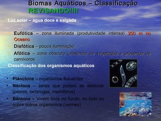 Biomas Aquáticos – ClassificaçãoBiomas Aquáticos – Classificação
REVISANDO!!!!REVISANDO!!!!
• EufóticaEufótica – zona iluminada (produtividade intensa)– zona iluminada (produtividade intensa) 200 m no200 m no
OceanoOceano
• DisfóticaDisfótica – pouca iluminação– pouca iluminação
• AfóticaAfótica – zona obscura (ausência de vegetação e presença de– zona obscura (ausência de vegetação e presença de
carnívoroscarnívoros
Luz solar – água doce e salgada
• Plânctons – organismos flutuantes
• Néctons – seres que podem se deslocar
(peixes, tartarugas, mamíferos)
• Bêntons – Vivem fixos no fundo, no lodo ou
sobre outros organismos (vermes)
Classificação dos organismos aquáticos
 
