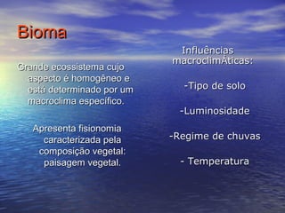 BiomaBioma
Grande ecossistema cujoGrande ecossistema cujo
aspecto é homogêneo easpecto é homogêneo e
está determinado por umestá determinado por um
macroclima específico.macroclima específico.
Apresenta fisionomiaApresenta fisionomia
caracterizada pelacaracterizada pela
composição vegetal:composição vegetal:
paisagem vegetal.paisagem vegetal.
InfluênciasInfluências
macroclimmacroclimÁÁticas:ticas:
-Tipo de solo-Tipo de solo
-Luminosidade-Luminosidade
-Regime de chuvas-Regime de chuvas
- Temperatura- Temperatura
 