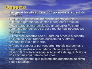 DesertoDeserto
• Em geral localizados a 30° ao norte e ao sul doEm geral localizados a 30° ao norte e ao sul do
equadorequador
• Regiões de pouca umidade, com vegetação rala eRegiões de pouca umidade, com vegetação rala e
espaçada (gramíneas, cactos e pequenos arbustos)espaçada (gramíneas, cactos e pequenos arbustos)
• Chvas raras, com precipitação anual baixa PaisagemChvas raras, com precipitação anual baixa Paisagem
dominado por dunas de areia e montanhas pedregosasdominado por dunas de areia e montanhas pedregosas
• desnudadas.desnudadas.
• Os maiores desertos são o Saara na África e o desertoOs maiores desertos são o Saara na África e o deserto
de Gobi na Ásia. Também ocorrem na Austrália,de Gobi na Ásia. Também ocorrem na Austrália,
América do Sul e do Norte.América do Sul e do Norte.
• A fauna é composta por roedores, répteis (serpentes eA fauna é composta por roedores, répteis (serpentes e
• lagartos), insetos e aracnídeos. Os seres vivos dolagartos), insetos e aracnídeos. Os seres vivos do
deserto têm marcada adaptação a falta de água. Maioriadeserto têm marcada adaptação a falta de água. Maioria
dos animais com hábitos noturnos.dos animais com hábitos noturnos.
• As Poucas plantas que existem são adaptadas ao climaAs Poucas plantas que existem são adaptadas ao clima
seco ( xerófilas)seco ( xerófilas)
 