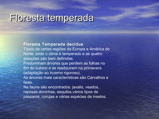 Floresta Temperada decídua
Típico de certas regiões da Europa e América do
Norte, onde o clima é temperado e as quatro
estações são bem definidas.
Predominam árvores que perdem as folhas no
fim do outono e as readquirem na primavera
(adaptação ao inverno rigoroso).
As árvores mais características são Carvalhos e
faias.
Na fauna são encontrados: javalis, veados,
raposas doninhas, esquilos,vários tipos de
pássaros, corujas e várias espécies de insetos.
Floresta temperadaFloresta temperada
 