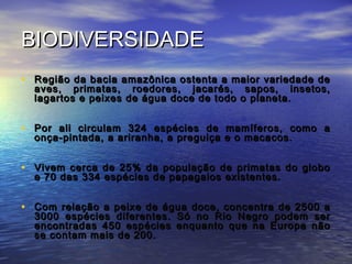 BIODIVERSIDADEBIODIVERSIDADE
• Região da bacia amazônica ostenta a maior variedade deRegião da bacia amazônica ostenta a maior variedade de
aves, primatas, roedores, jacarés, sapos, insetos,aves, primatas, roedores, jacarés, sapos, insetos,
lagartos e peixes de água doce de todo o planeta.lagartos e peixes de água doce de todo o planeta.
• Por ali circulam 324 espécies de mamíferos, como aPor ali circulam 324 espécies de mamíferos, como a
onça-pintada, a ariranha, a preguiça e o macacos.onça-pintada, a ariranha, a preguiça e o macacos.
• Vivem cerca de 25% da população de primatas do globoVivem cerca de 25% da população de primatas do globo
e 70 das 334 espécies de papagaios existentes.e 70 das 334 espécies de papagaios existentes.
• Com relação a peixe de água doce, concentra de 2500 aCom relação a peixe de água doce, concentra de 2500 a
3000 espécies diferentes. Só no Rio Negro podem ser3000 espécies diferentes. Só no Rio Negro podem ser
encontradas 450 espécies enquanto que na Europa nãoencontradas 450 espécies enquanto que na Europa não
se contam mais de 200.se contam mais de 200.
 