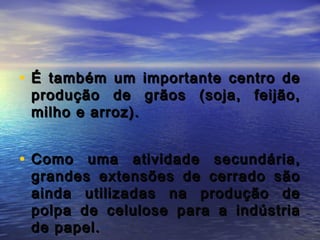 • É também um importante centro deÉ também um importante centro de
produção de grãos (soja, feijão,produção de grãos (soja, feijão,
milho e arroz).milho e arroz).
• Como uma atividade secundária,Como uma atividade secundária,
grandes extensões de cerrado sãograndes extensões de cerrado são
ainda utilizadas na produção deainda utilizadas na produção de
polpa de celulose para a indústriapolpa de celulose para a indústria
de papel.de papel.
 