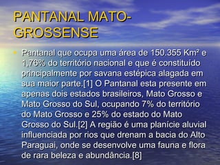 PANTANAL MATO-PANTANAL MATO-
GROSSENSEGROSSENSE
• Pantanal que ocupa uma área de 150.355 Km² ePantanal que ocupa uma área de 150.355 Km² e
1,76% do território nacional e que é constituído1,76% do território nacional e que é constituído
principalmente por savana estépica alagada emprincipalmente por savana estépica alagada em
sua maior parte.[1] O Pantanal esta presente emsua maior parte.[1] O Pantanal esta presente em
apenas dois estados brasileiros, Mato Grosso eapenas dois estados brasileiros, Mato Grosso e
Mato Grosso do Sul, ocupando 7% do territórioMato Grosso do Sul, ocupando 7% do território
do Mato Grosso e 25% do estado do Matodo Mato Grosso e 25% do estado do Mato
Grosso do Sul.[2] A região é uma planície aluvialGrosso do Sul.[2] A região é uma planície aluvial
influenciada por rios que drenam a bacia do Altoinfluenciada por rios que drenam a bacia do Alto
Paraguai, onde se desenvolve uma fauna e floraParaguai, onde se desenvolve uma fauna e flora
de rara beleza e abundância.[8]de rara beleza e abundância.[8]
 