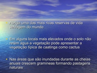 • Abriga uma das mais ricas reservas de vidaAbriga uma das mais ricas reservas de vida
selvagem do mundoselvagem do mundo
• Em alguns locais mais elevados onde o solo nãoEm alguns locais mais elevados onde o solo não
retém água a vegetação pode apresentar aretém água a vegetação pode apresentar a
vegetação típica de caatinga como cactusvegetação típica de caatinga como cactus
• Nas áreas que são inundadas durante as cheiasNas áreas que são inundadas durante as cheias
anuais crescem gramíneas formando pastagensanuais crescem gramíneas formando pastagens
naturaisnaturais
 