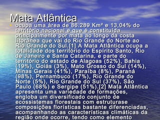 Mata AtlânticaMata Atlântica
• ocupa uma área de 86.289 Km² e 13,04% doocupa uma área de 86.289 Km² e 13,04% do
território nacional e que é constituídaterritório nacional e que é constituída
principalmente por mata ao longo da costaprincipalmente por mata ao longo da costa
litorânea que vai do Rio Grande do Norte aolitorânea que vai do Rio Grande do Norte ao
Rio Grande do Sul.[1] A Mata Atlântica ocupa aRio Grande do Sul.[1] A Mata Atlântica ocupa a
totalidade dos território do Espírito Santo, Riototalidade dos território do Espírito Santo, Rio
de Janeiro e Santa Catarina, e parte dode Janeiro e Santa Catarina, e parte do
território do estado de Alagoas (52%), Bahiaterritório do estado de Alagoas (52%), Bahia
(19%), Goiás (3%), Mato Grosso do Sul (14%),(19%), Goiás (3%), Mato Grosso do Sul (14%),
Minas Gerais (41%), Paraíba (8%), ParanáMinas Gerais (41%), Paraíba (8%), Paraná
(98%), Pernambuco (17%), Rio Grande do(98%), Pernambuco (17%), Rio Grande do
Norte (5%), Rio Grande do Sul (37%), SãoNorte (5%), Rio Grande do Sul (37%), São
Paulo (68%) e Sergipe (51%).[2] Mata AtlânticaPaulo (68%) e Sergipe (51%).[2] Mata Atlântica
apresenta uma variedade de formações,apresenta uma variedade de formações,
engloba um diversificado conjunto deengloba um diversificado conjunto de
ecossistemas florestais com estruturaseecossistemas florestais com estruturase
composições florísticas bastante diferenciadas,composições florísticas bastante diferenciadas,
acompanhando as características climáticas daacompanhando as características climáticas da
região onde ocorre, tendo como elementoregião onde ocorre, tendo como elemento
 